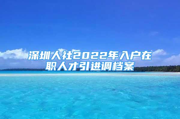 深圳人社2022年入戶在職人才引進調(diào)檔案