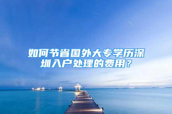 如何節(jié)省國外大專學歷深圳入戶處理的費用？