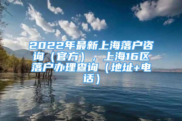 2022年最新上海落戶咨詢（官方），上海16區(qū)落戶辦理查詢（地址+電話）