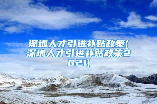 深圳人才引進(jìn)補貼政策(深圳人才引進(jìn)補貼政策2021)