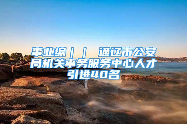 事業(yè)編｜｜ 通遼市公安局機關(guān)事務(wù)服務(wù)中心人才引進40名