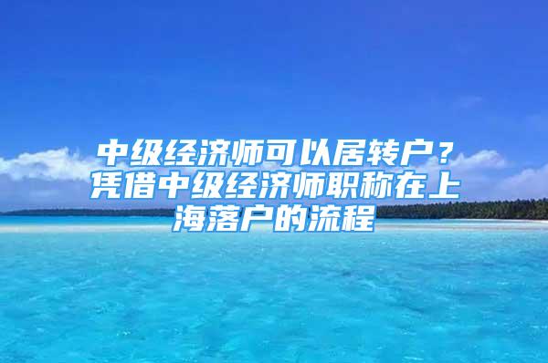 中級(jí)經(jīng)濟(jì)師可以居轉(zhuǎn)戶？憑借中級(jí)經(jīng)濟(jì)師職稱在上海落戶的流程