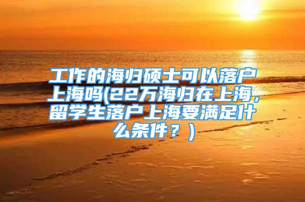 工作的海歸碩士可以落戶上海嗎(22萬海歸在上海，留學(xué)生落戶上海要滿足什么條件？)