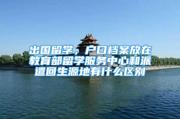 出國留學(xué)，戶口檔案放在教育部留學(xué)服務(wù)中心和派遣回生源地有什么區(qū)別