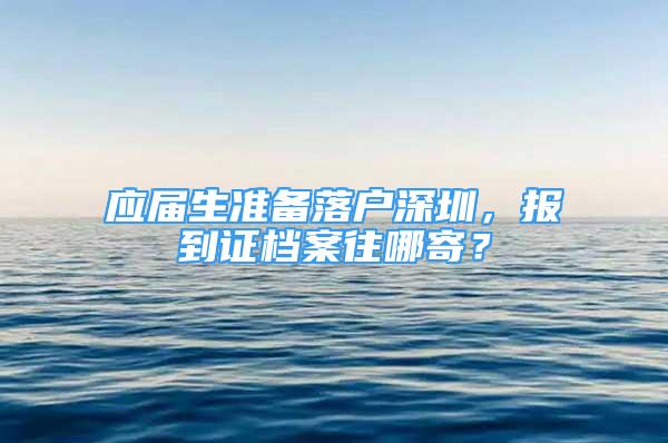 應屆生準備落戶深圳，報到證檔案往哪寄？