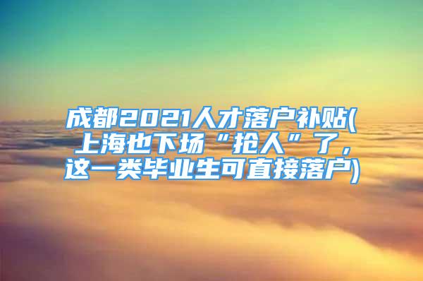 成都2021人才落戶補(bǔ)貼(上海也下場“搶人”了，這一類畢業(yè)生可直接落戶)