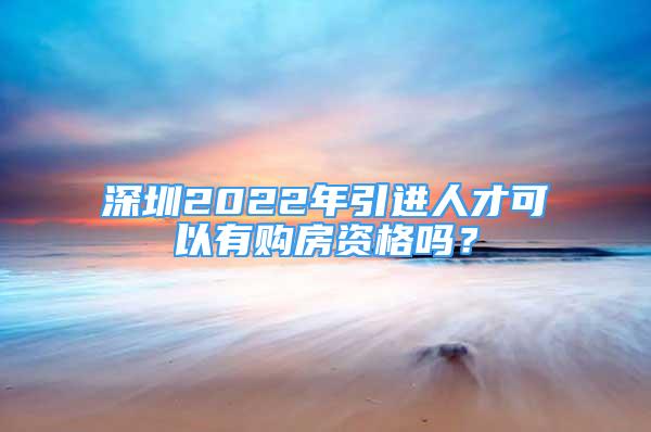 深圳2022年引進人才可以有購房資格嗎？