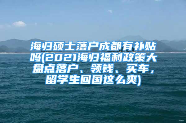 海歸碩士落戶成都有補(bǔ)貼嗎(2021海歸福利政策大盤點(diǎn)落戶、領(lǐng)錢、買車，留學(xué)生回國這么爽)