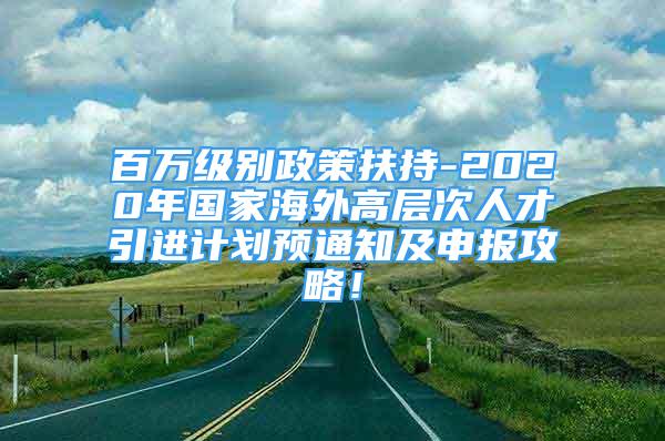 百萬級別政策扶持-2020年國家海外高層次人才引進計劃預(yù)通知及申報攻略！