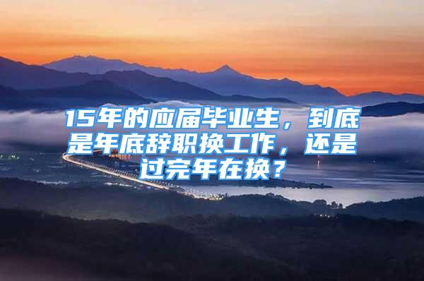 15年的應(yīng)屆畢業(yè)生，到底是年底辭職換工作，還是過(guò)完年在換？