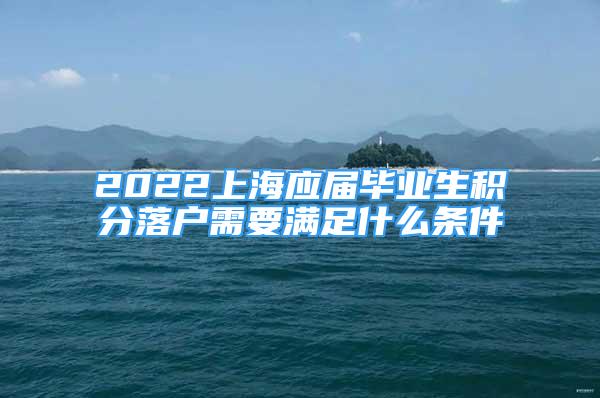 2022上海應(yīng)屆畢業(yè)生積分落戶需要滿足什么條件