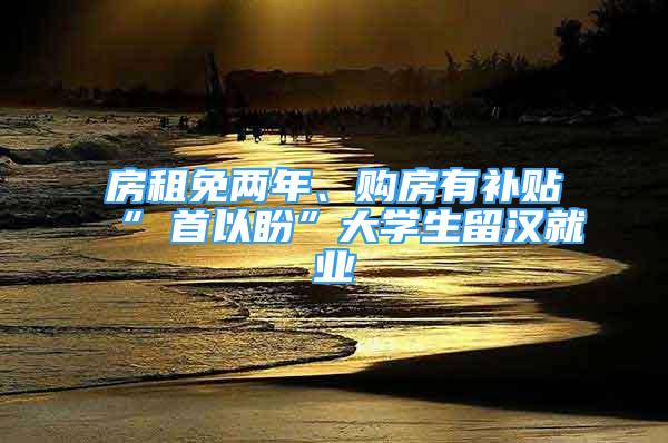 房租免兩年、購房有補貼“硚首以盼”大學生留漢就業(yè)