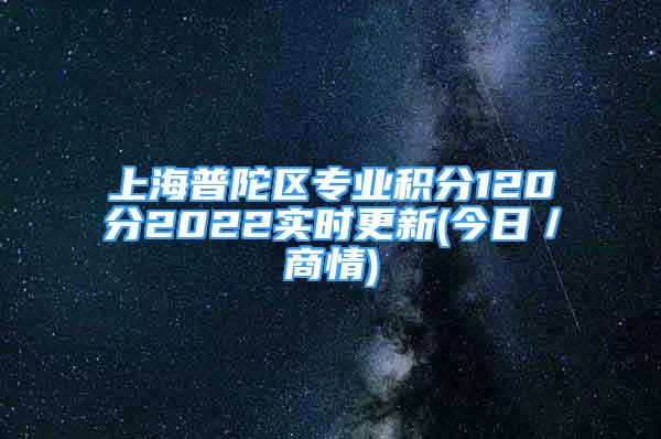 上海普陀區(qū)專業(yè)積分120分2022實時更新(今日／商情)