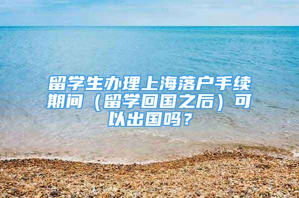 留學(xué)生辦理上海落戶手續(xù)期間（留學(xué)回國之后）可以出國嗎？