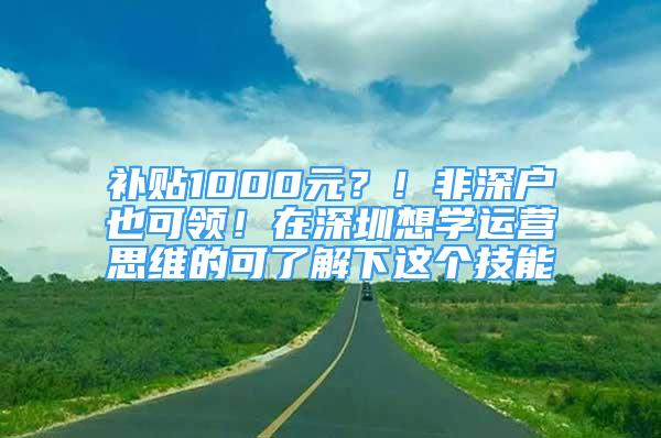 補貼1000元？！非深戶也可領！在深圳想學運營思維的可了解下這個技能