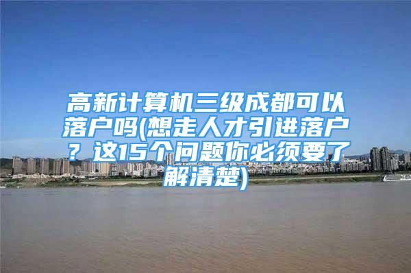 高新計算機三級成都可以落戶嗎(想走人才引進落戶？這15個問題你必須要了解清楚)