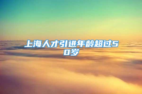 上海人才引進(jìn)年齡超過(guò)50歲