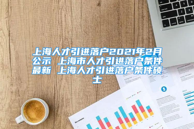 上海人才引進落戶2021年2月公示 上海市人才引進落戶條件最新 上海人才引進落戶條件碩士