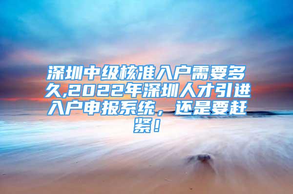 深圳中級(jí)核準(zhǔn)入戶需要多久,2022年深圳人才引進(jìn)入戶申報(bào)系統(tǒng)，還是要趕緊！