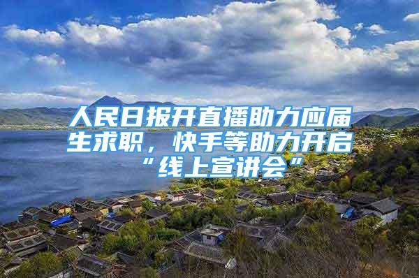 人民日報開直播助力應(yīng)屆生求職，快手等助力開啟“線上宣講會”