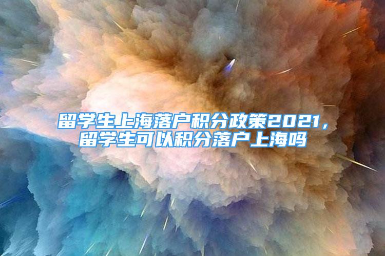 留學生上海落戶積分政策2021，留學生可以積分落戶上海嗎