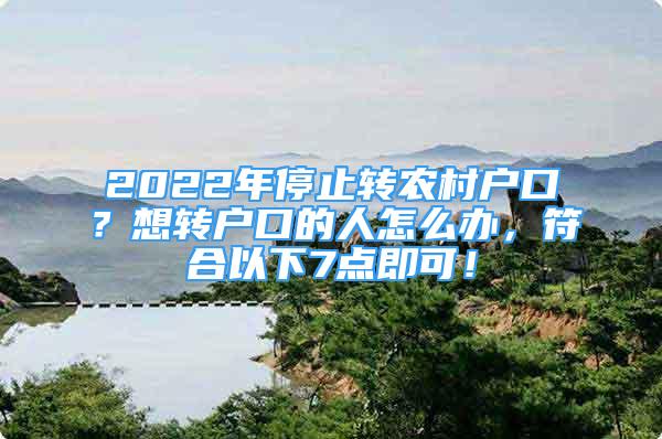 2022年停止轉(zhuǎn)農(nóng)村戶口？想轉(zhuǎn)戶口的人怎么辦，符合以下7點(diǎn)即可！