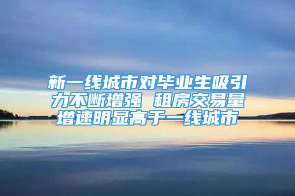 新一線城市對畢業(yè)生吸引力不斷增強 租房交易量增速明顯高于一線城市