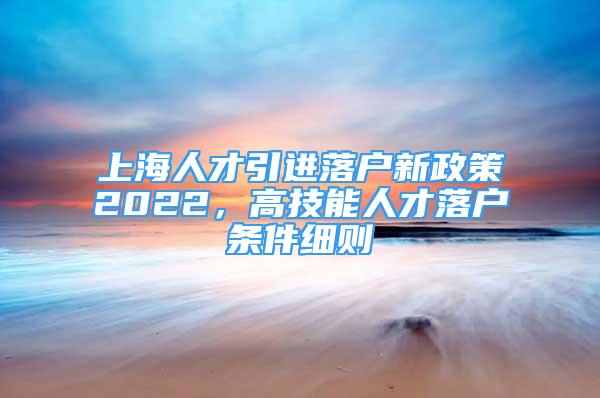 上海人才引進(jìn)落戶新政策2022，高技能人才落戶條件細(xì)則