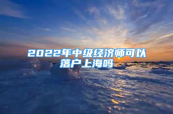 2022年中級經濟師可以落戶上海嗎