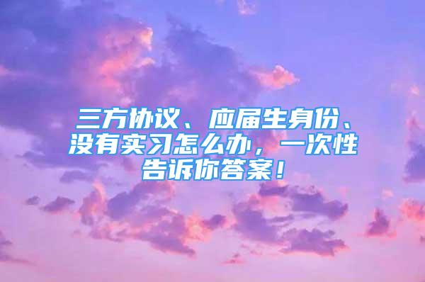 三方協(xié)議、應(yīng)屆生身份、沒有實(shí)習(xí)怎么辦，一次性告訴你答案！