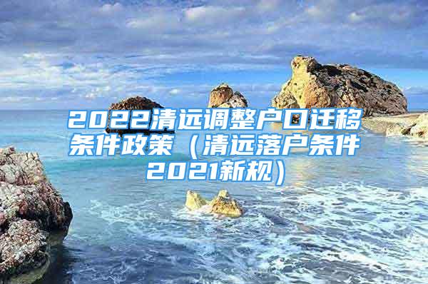 2022清遠調整戶口遷移條件政策（清遠落戶條件2021新規(guī)）