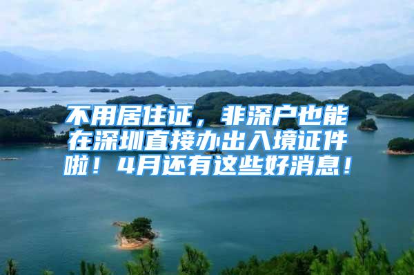 不用居住證，非深戶也能在深圳直接辦出入境證件啦！4月還有這些好消息！