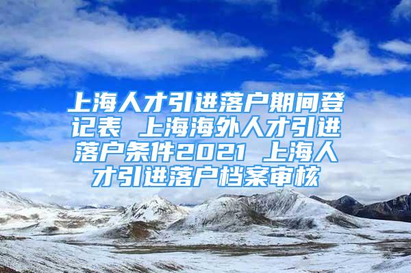 上海人才引進(jìn)落戶期間登記表 上海海外人才引進(jìn)落戶條件2021 上海人才引進(jìn)落戶檔案審核