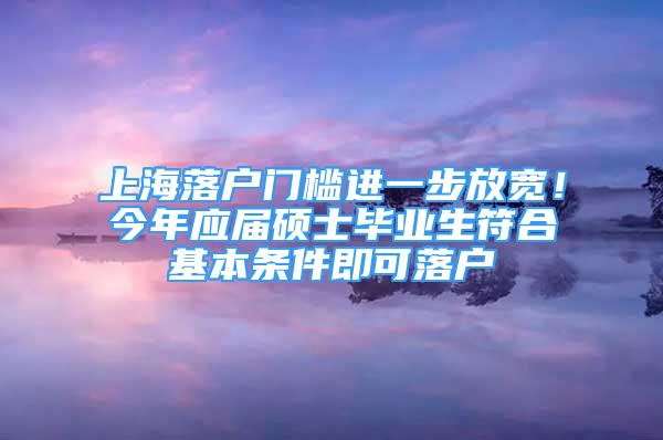 上海落戶門(mén)檻進(jìn)一步放寬！今年應(yīng)屆碩士畢業(yè)生符合基本條件即可落戶