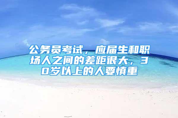 公務(wù)員考試，應(yīng)屆生和職場人之間的差距很大，30歲以上的人要慎重