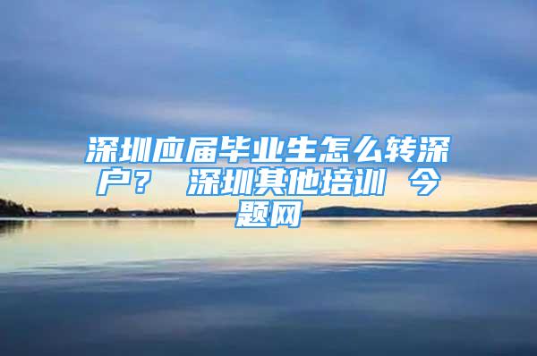 深圳應(yīng)屆畢業(yè)生怎么轉(zhuǎn)深戶？ 深圳其他培訓(xùn) 今題網(wǎng)