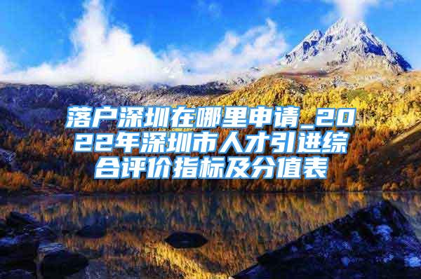 落戶深圳在哪里申請_2022年深圳市人才引進綜合評價指標及分值表