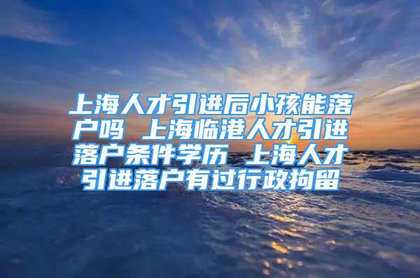 上海人才引進后小孩能落戶嗎 上海臨港人才引進落戶條件學歷 上海人才引進落戶有過行政拘留