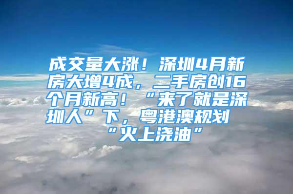 成交量大漲！深圳4月新房大增4成，二手房創(chuàng)16個月新高！“來了就是深圳人”下，粵港澳規(guī)劃“火上澆油”