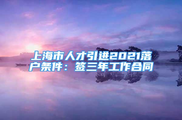 上海市人才引進(jìn)2021落戶條件：簽三年工作合同