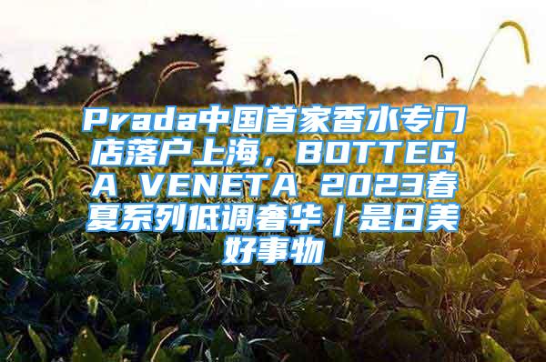 Prada中國首家香水專門店落戶上海，BOTTEGA VENETA 2023春夏系列低調(diào)奢華｜是日美好事物