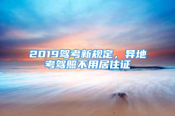 2019駕考新規(guī)定，異地考駕照不用居住證