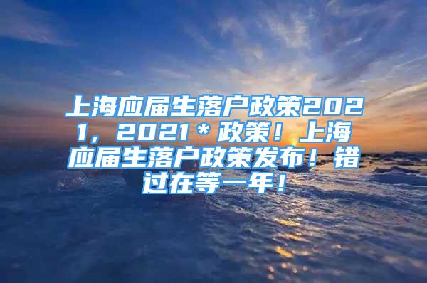 上海應(yīng)屆生落戶政策2021，2021＊政策！上海應(yīng)屆生落戶政策發(fā)布！錯過在等一年！