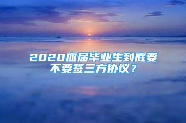 2020應(yīng)屆畢業(yè)生到底要不要簽三方協(xié)議？