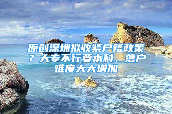 原創(chuàng)深圳擬收緊戶籍政策？大專不行要本科，落戶難度大大增加