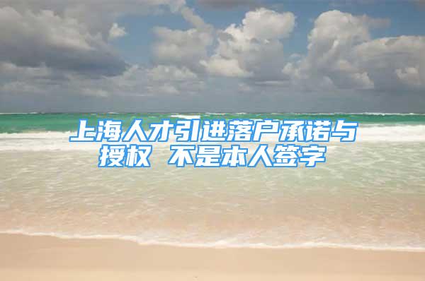 上海人才引進落戶承諾與授權 不是本人簽字