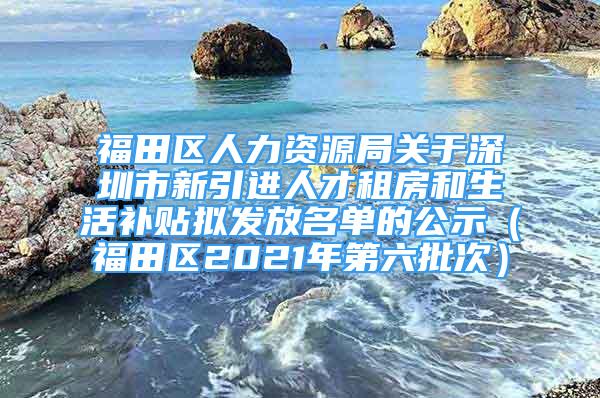 福田區(qū)人力資源局關于深圳市新引進人才租房和生活補貼擬發(fā)放名單的公示（福田區(qū)2021年第六批次）