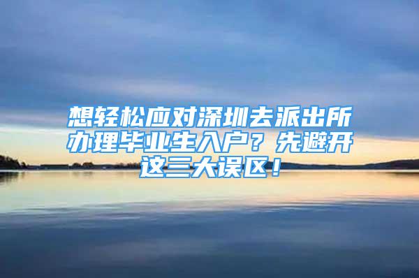 想輕松應(yīng)對深圳去派出所辦理畢業(yè)生入戶？先避開這三大誤區(qū)！