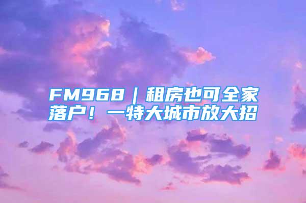 FM968｜租房也可全家落戶！一特大城市放大招