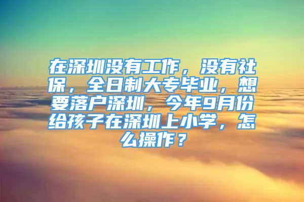 在深圳沒(méi)有工作，沒(méi)有社保，全日制大專畢業(yè)，想要落戶深圳，今年9月份給孩子在深圳上小學(xué)，怎么操作？